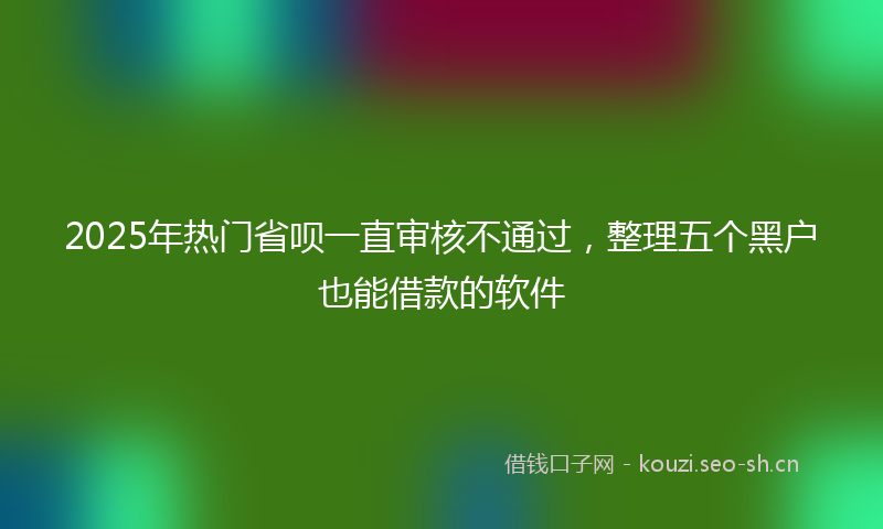 2025年热门省呗一直审核不通过，整理五个黑户也能借款的软件