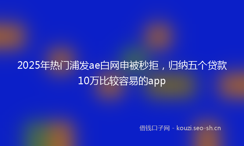 2025年热门浦发ae白网申被秒拒，归纳五个贷款10万比较容易的app