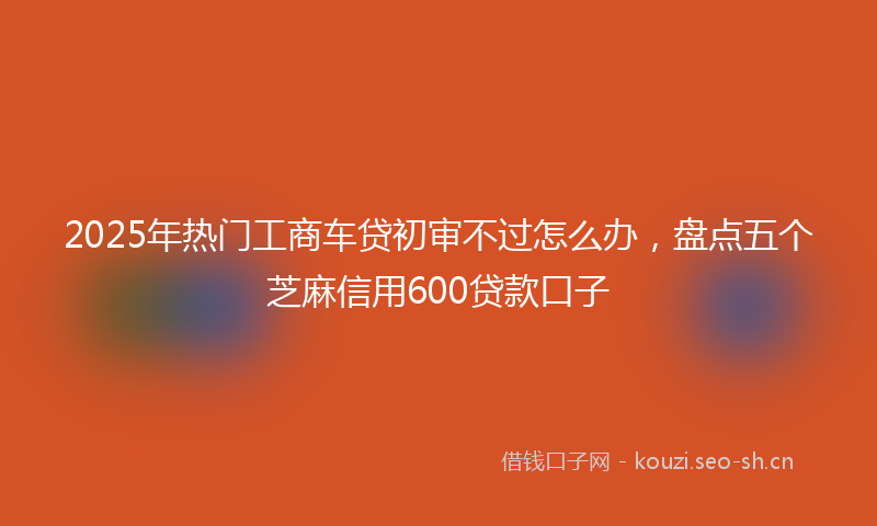 2025年热门工商车贷初审不过怎么办，盘点五个芝麻信用600贷款口子