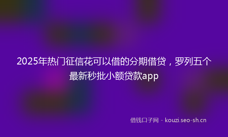 2025年热门征信花可以借的分期借贷，罗列五个最新秒批小额贷款app