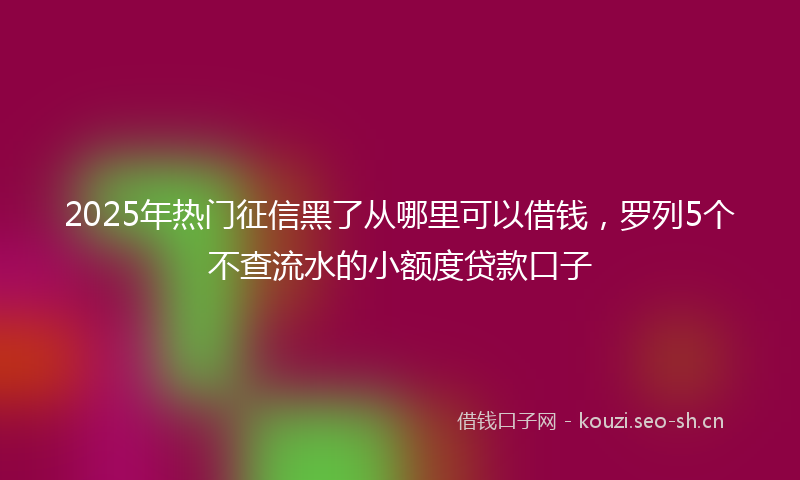 2025年热门征信黑了从哪里可以借钱，罗列5个不查流水的小额度贷款口子