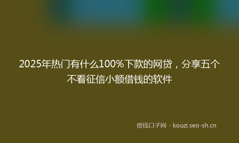 2025年热门有什么100%下款的网贷，分享五个不看征信小额借钱的软件