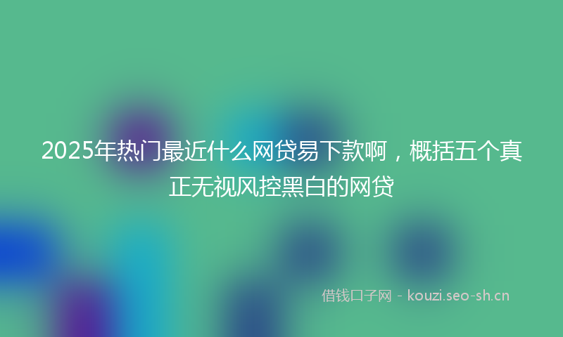 2025年热门最近什么网贷易下款啊，概括五个真正无视风控黑白的网贷