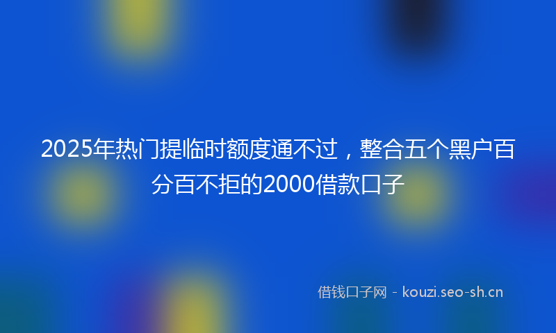2025年热门提临时额度通不过，整合五个黑户百分百不拒的2000借款口子