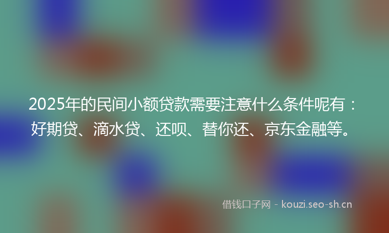 2025年的民间小额贷款需要注意什么条件呢有：好期贷、滴水贷、还呗、替你还、京东金融等。