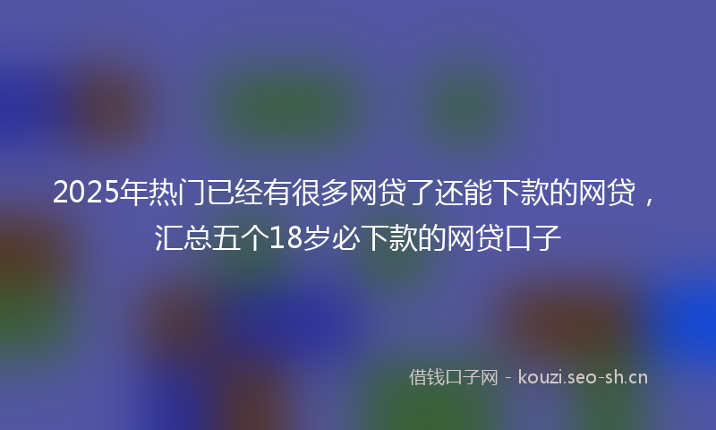 2025年热门已经有很多网贷了还能下款的网贷，汇总五个18岁必下款的网贷口子
