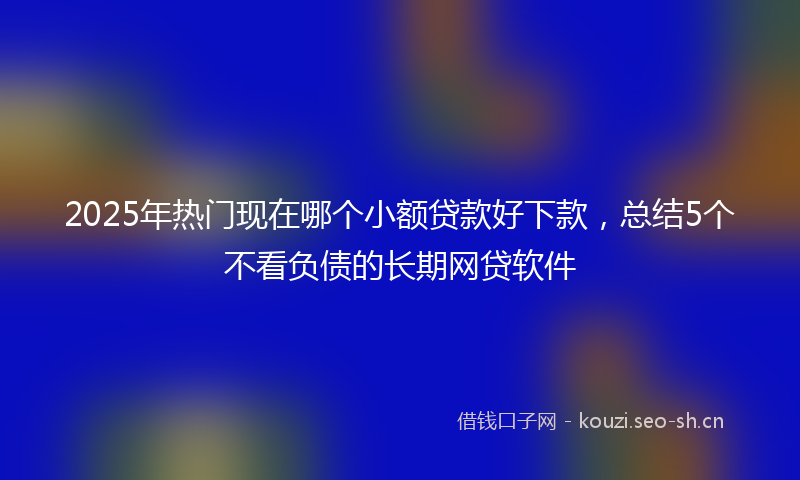 2025年热门现在哪个小额贷款好下款，总结5个不看负债的长期网贷软件