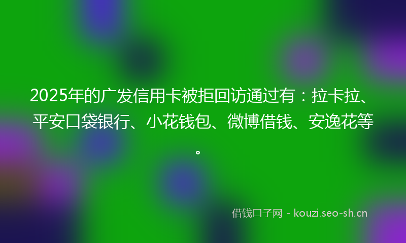2025年的广发信用卡被拒回访通过有:拉卡拉、平安口袋银行、小花钱包、微博借钱、安逸花等。