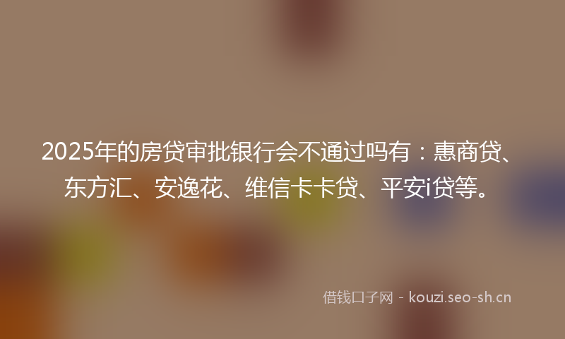 2025年的房贷审批银行会不通过吗有：惠商贷、东方汇、安逸花、维信卡卡贷、平安i贷等。