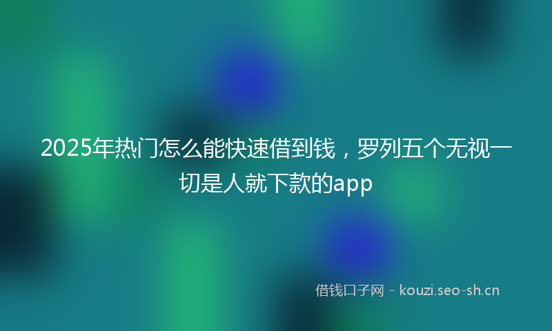 2025年热门怎么能快速借到钱，罗列五个无视一切是人就下款的app