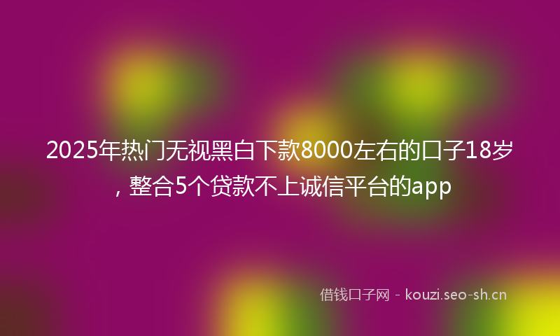 2025年热门无视黑白下款8000左右的口子18岁，整合5个贷款不上诚信平台的app