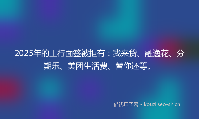 2025年的工行面签被拒有：我来贷、融逸花、分期乐、美团生活费、替你还等。