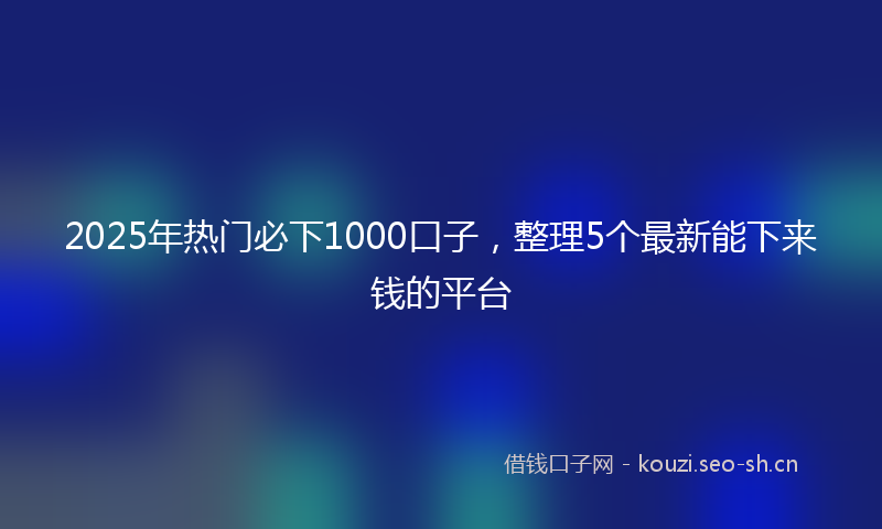 2025年热门必下1000口子，整理5个最新能下来钱的平台