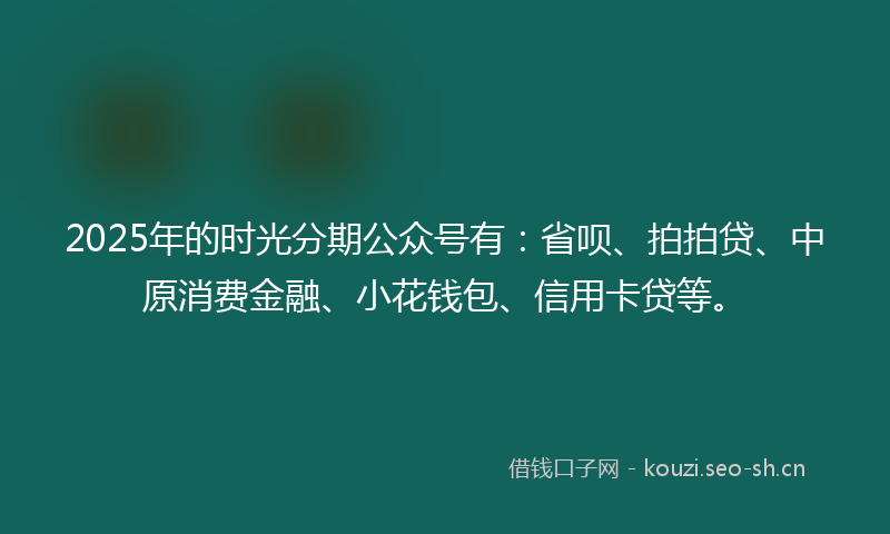 2025年的时光分期公众号有：省呗、拍拍贷、中原消费金融、小花钱包、信用卡贷等。