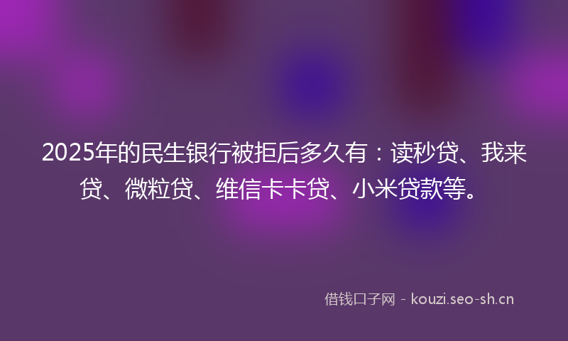 2025年的民生银行被拒后多久有：读秒贷、我来贷、微粒贷、维信卡卡贷、小米贷款等。