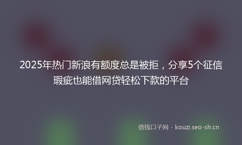 2025年热门新浪有额度总是被拒，分享5个征信瑕疵也能借网贷轻松下款的平台