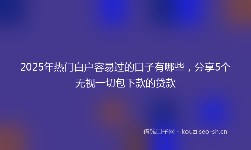 2025年热门白户容易过的口子有哪些，分享5个无视一切包下款的贷款