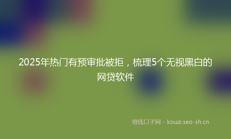 2025年热门有预审批被拒，梳理5个无视黑白的网贷软件