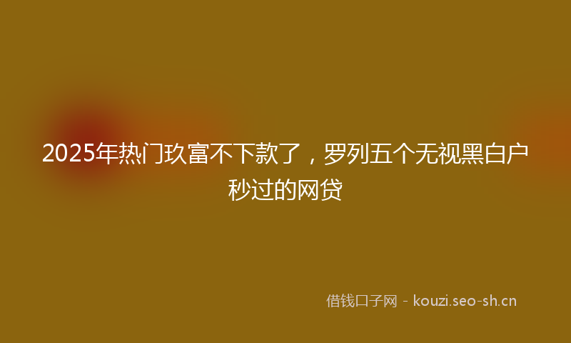 2025年热门玖富不下款了，罗列五个无视黑白户秒过的网贷