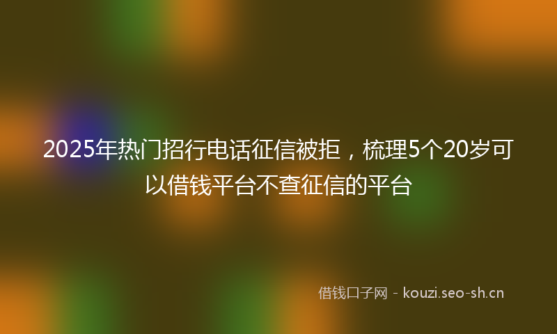 2025年热门招行电话征信被拒，梳理5个20岁可以借钱平台不查征信的平台