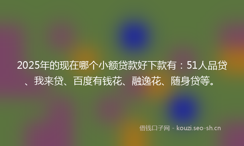 2025年的现在哪个小额贷款好下款有：51人品贷、我来贷、百度有钱花、融逸花、随身贷等。