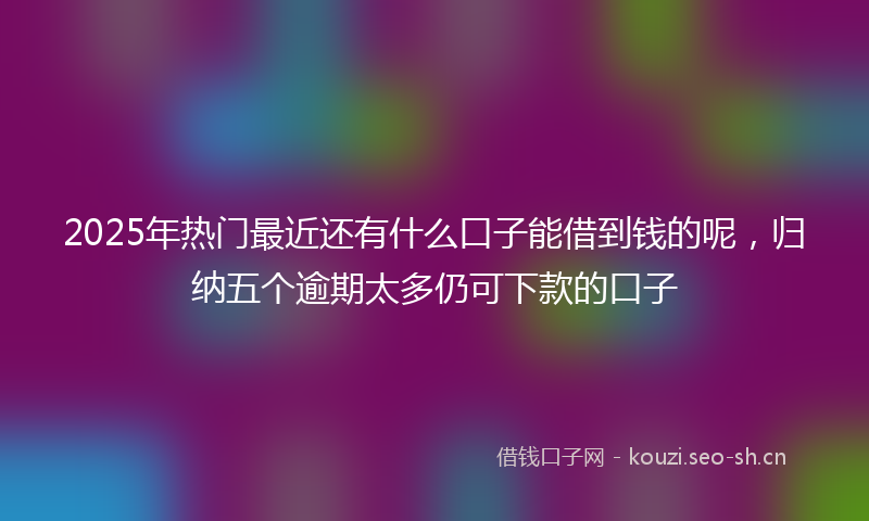 2025年热门最近还有什么口子能借到钱的呢，归纳五个逾期太多仍可下款的口子