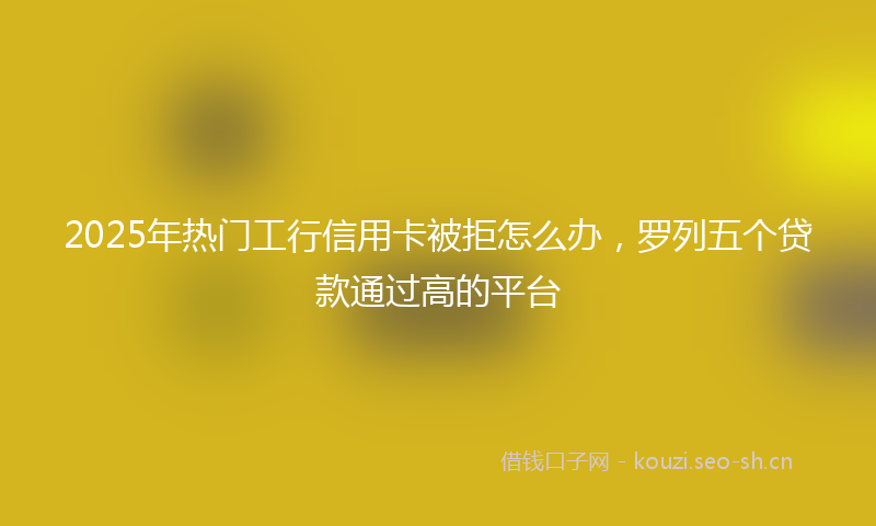 2025年热门工行信用卡被拒怎么办，罗列五个贷款通过高的平台
