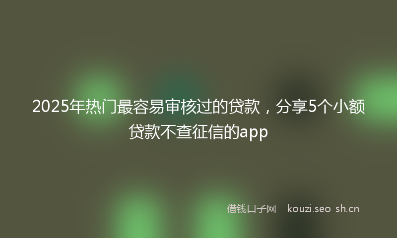 2025年热门最容易审核过的贷款，分享5个小额贷款不查征信的app