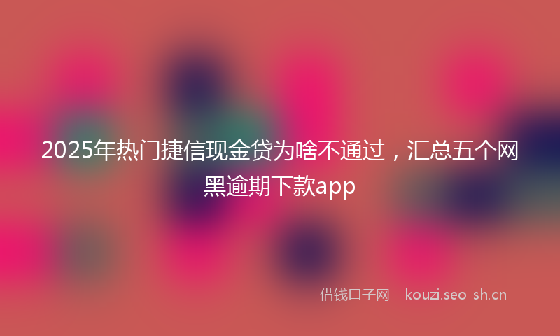 2025年热门捷信现金贷为啥不通过,汇总五个网黑逾期下款app