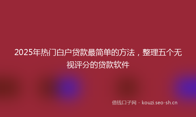 2025年热门白户贷款最简单的方法,整理五个无视评分的贷款软件