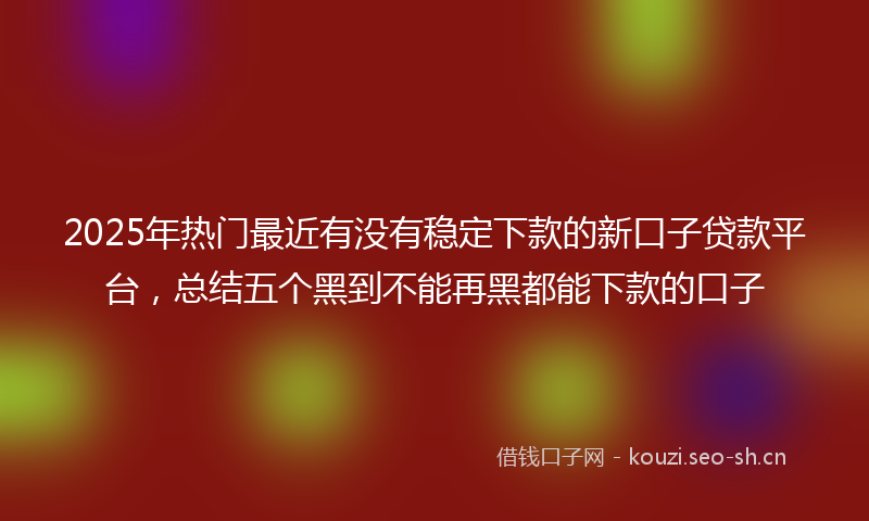 2025年热门最近有没有稳定下款的新口子贷款平台，总结五个黑到不能再黑都能下款的口子