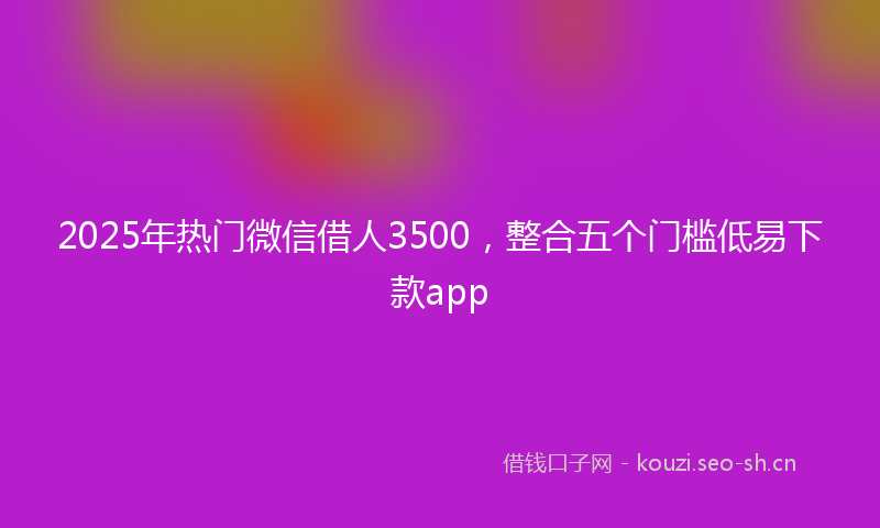 2025年热门微信借人3500，整合五个门槛低易下款app