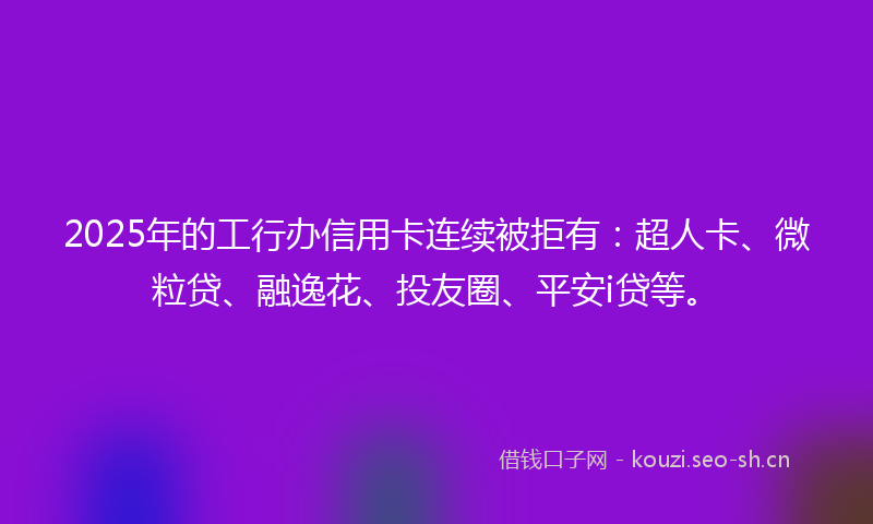 2025年的工行办信用卡连续被拒有：超人卡、微粒贷、融逸花、投友圈、平安i贷等。
