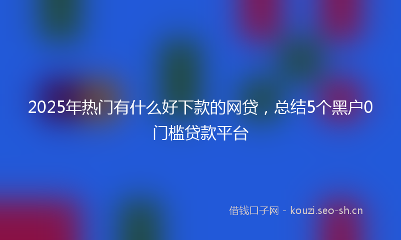 2025年热门有什么好下款的网贷,总结5个黑户0门槛贷款平台