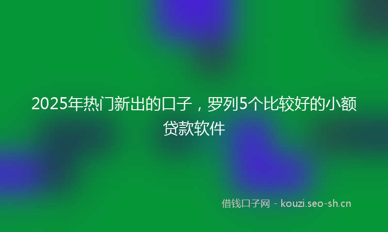 2025年热门新出的口子，罗列5个比较好的小额贷款软件