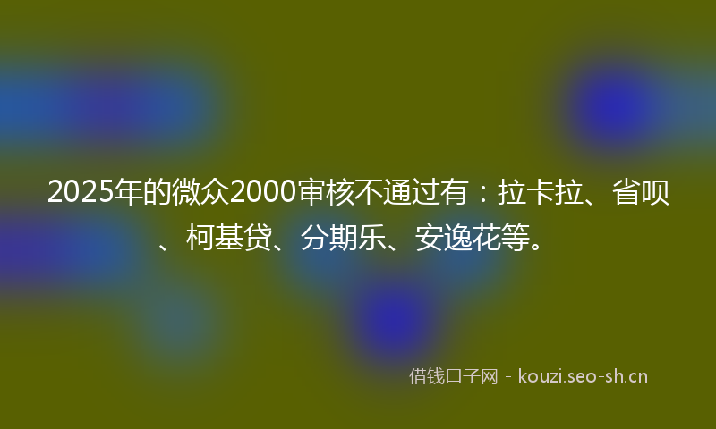 2025年的微众2000审核不通过有：拉卡拉、省呗、柯基贷、分期乐、安逸花等。