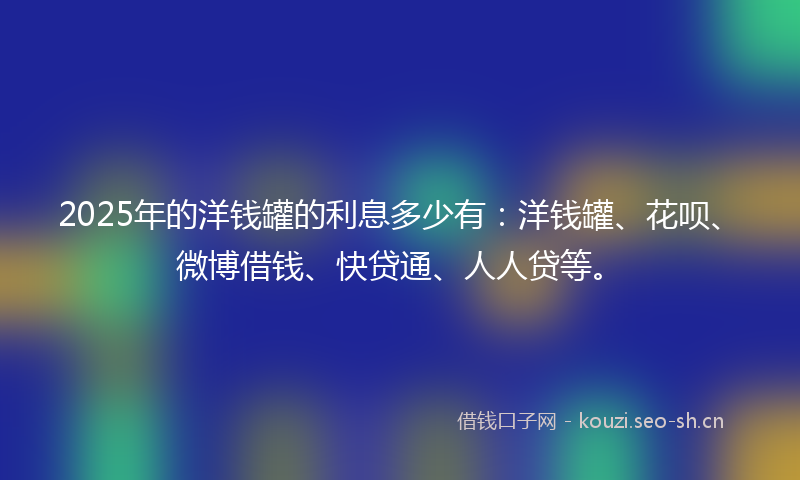 2025年的洋钱罐的利息多少有：洋钱罐、花呗、微博借钱、快贷通、人人贷等。