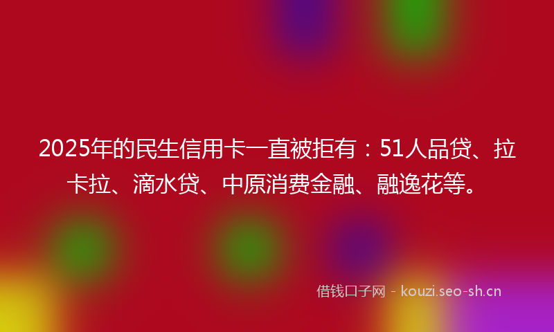 2025年的民生信用卡一直被拒有：51人品贷、拉卡拉、滴水贷、中原消费金融、融逸花等。