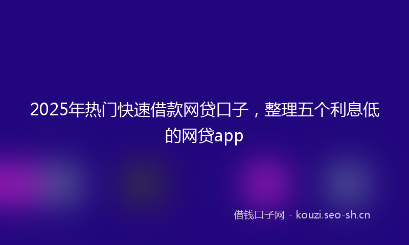 2025年热门快速借款网贷口子，整理五个利息低的网贷app