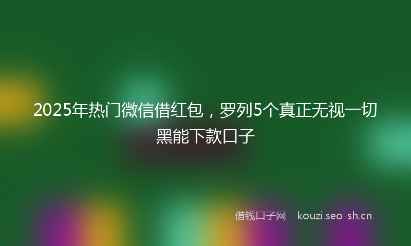 2025年热门微信借红包，罗列5个真正无视一切黑能下款口子