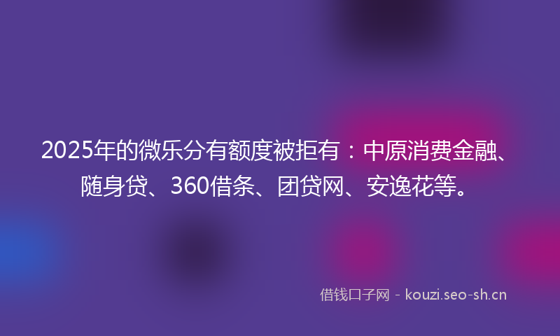 2025年的微乐分有额度被拒有：中原消费金融、随身贷、360借条、团贷网、安逸花等。