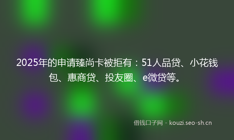 2025年的申请臻尚卡被拒有：51人品贷、小花钱包、惠商贷、投友圈、e微贷等。