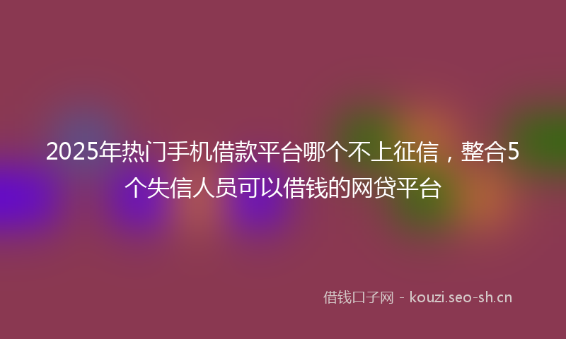 2025年热门手机借款平台哪个不上征信,整合5个失信人员可以借钱的网贷平台
