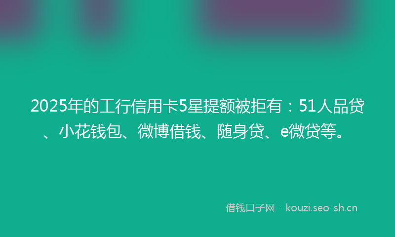2025年的工行信用卡5星提额被拒有：51人品贷、小花钱包、微博借钱、随身贷、e微贷等。