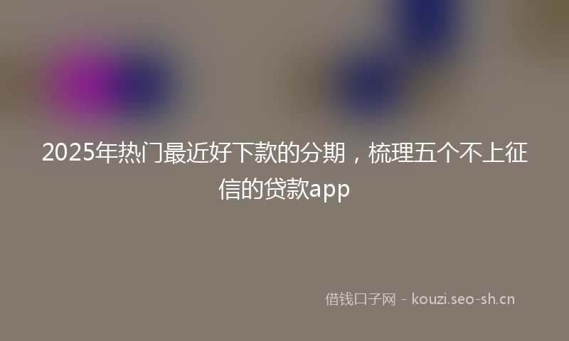 2025年热门最近好下款的分期，梳理五个不上征信的贷款app