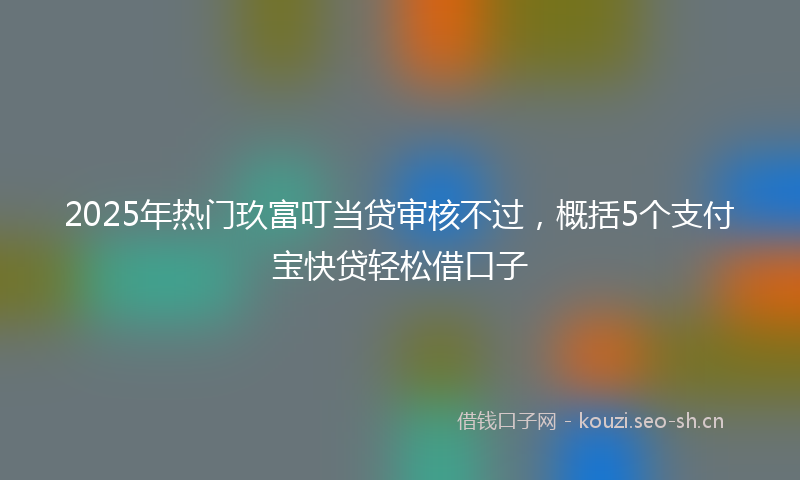 2025年热门玖富叮当贷审核不过，概括5个支付宝快贷轻松借口子