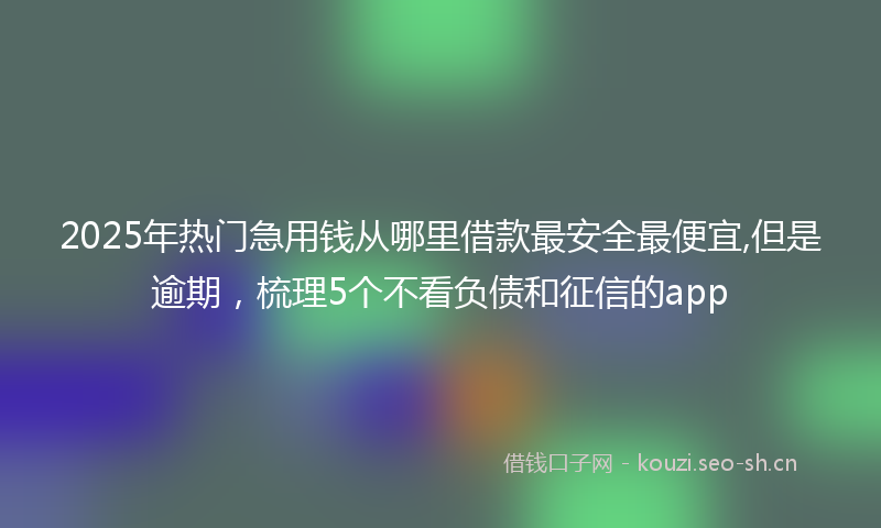 2025年热门急用钱从哪里借款最安全最便宜,但是逾期,梳理5个不看负债和征信的app