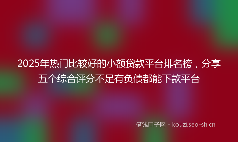 2025年热门比较好的小额贷款平台排名榜，分享五个综合评分不足有负债都能下款平台