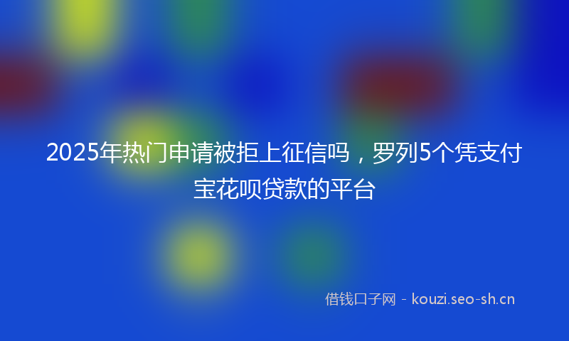 2025年热门申请被拒上征信吗，罗列5个凭支付宝花呗贷款的平台