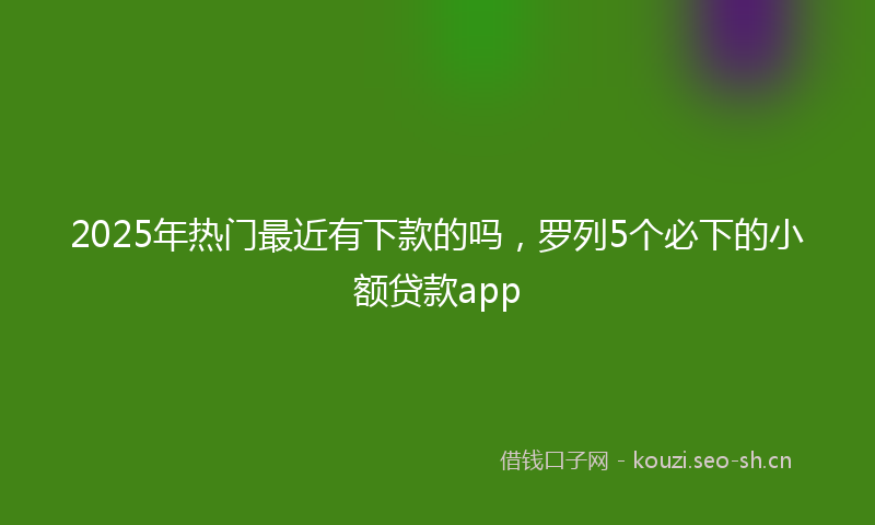 2025年热门最近有下款的吗，罗列5个必下的小额贷款app